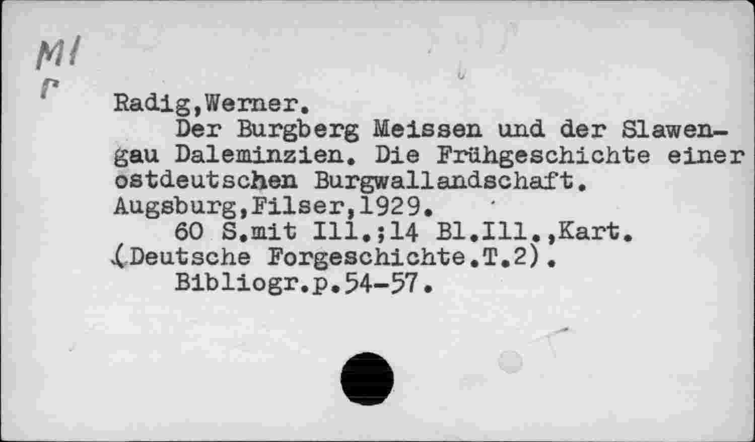 ﻿м/
г
Radig,Werner.
Der Burgberg Meissen und der Slawengau Daleminzien. Die Frühgeschichte einer ostdeutschen Burgwallandschaft.
Augsburg,Filser,1929.
60 S.mit I11.J14 Bl.Ill.,Kart.
XDeutsche Forgeschichte.T.2).
Blbliogr.p.54-57•